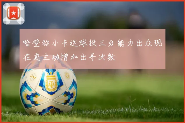 哈登称小卡运球投三分能力出众现在更主动增加出手次数