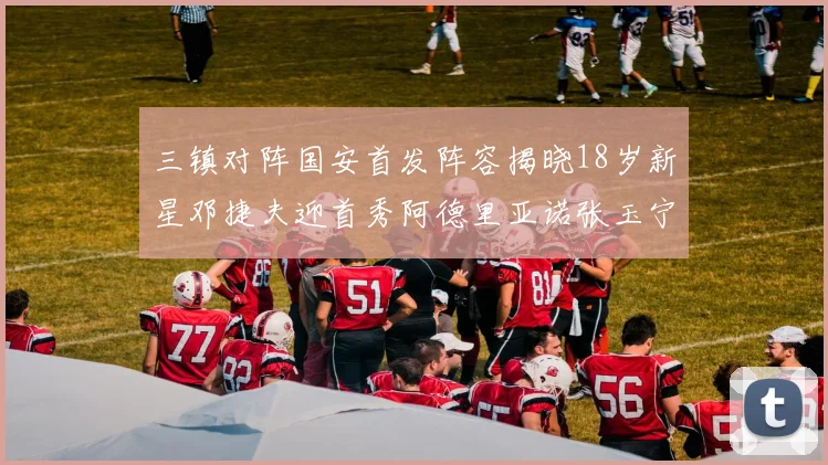三镇对阵国安首发阵容揭晓18岁新星邓捷夫迎首秀阿德里亚诺张玉宁领衔出战