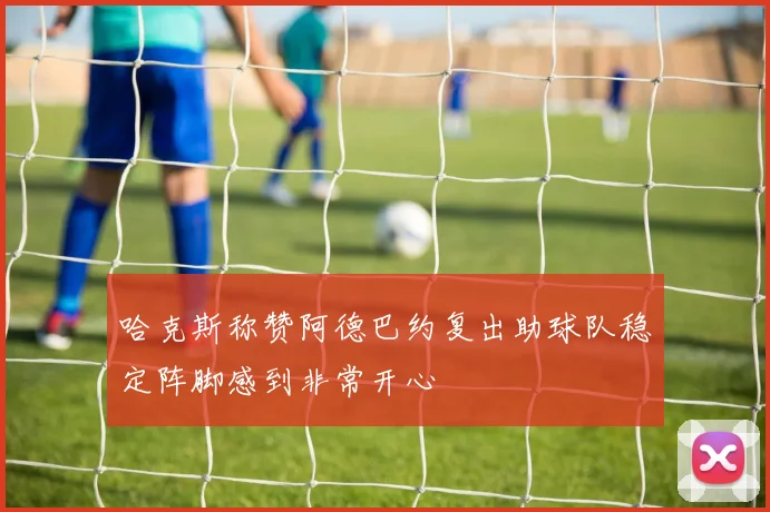 哈克斯称赞阿德巴约复出助球队稳定阵脚感到非常开心