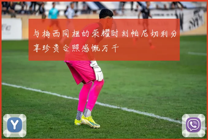 与梅西同框的荣耀时刻帕尼切利分享珍贵合照感慨万千