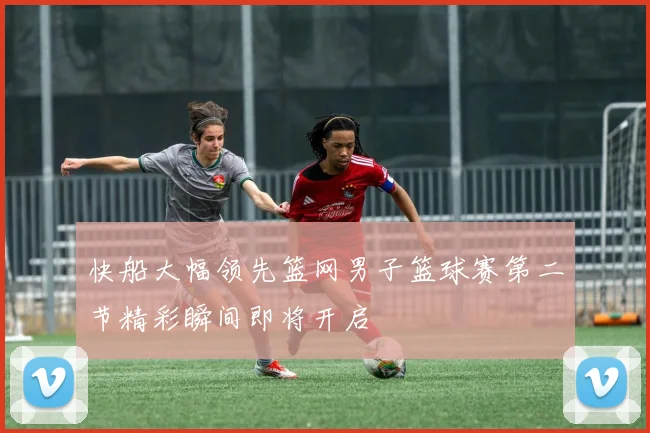 快船大幅领先篮网男子篮球赛第二节精彩瞬间即将开启