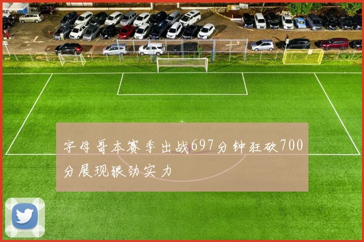 字母哥本赛季出战697分钟狂砍700分展现狠劲实力