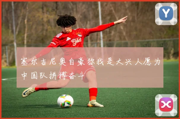 塞尔吉尼奥自豪称我是大兴人愿为中国队拼搏奋斗