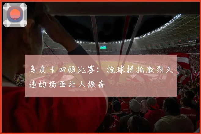 乌度卡回顾比赛：抢球拼抢激烈久违的场面让人振奋