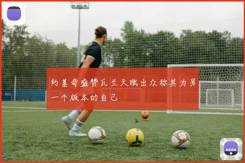约基奇盛赞瓦兰天赋出众称其为另一个版本的自己