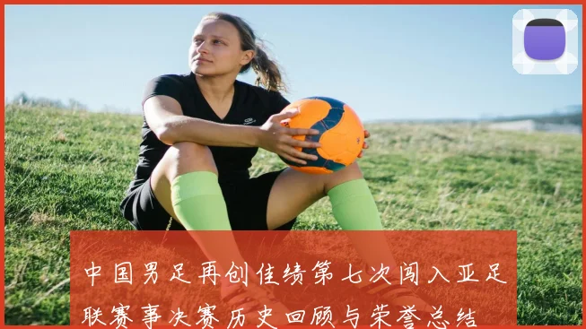 中国男足再创佳绩第七次闯入亚足联赛事决赛历史回顾与荣誉总结