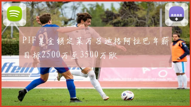 PIF基金锁定莱万吕迪格阿拉巴年薪目标2500万至3500万欧