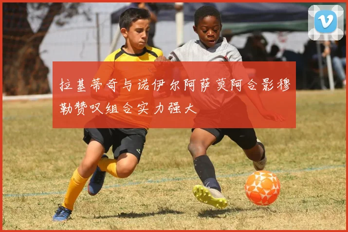 拉基蒂奇与诺伊尔阿萨莫阿合影穆勒赞叹组合实力强大