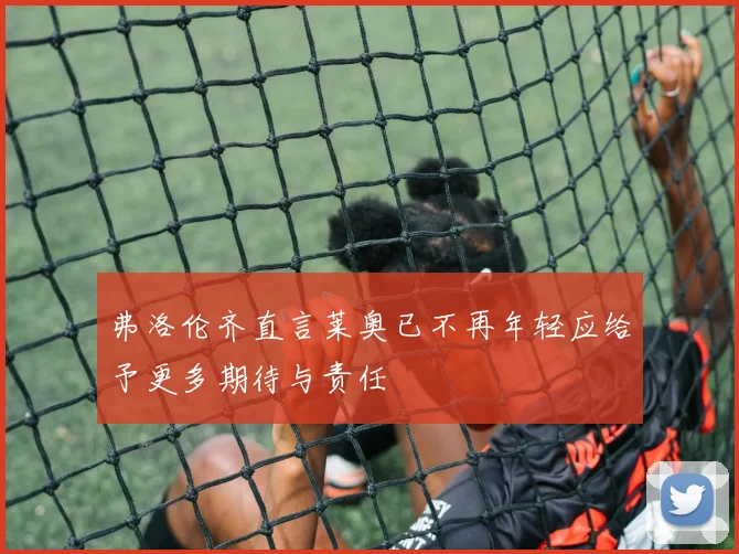 弗洛伦齐直言莱奥已不再年轻应给予更多期待与责任