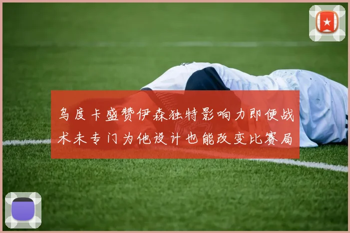 乌度卡盛赞伊森独特影响力即便战术未专门为他设计也能改变比赛局势